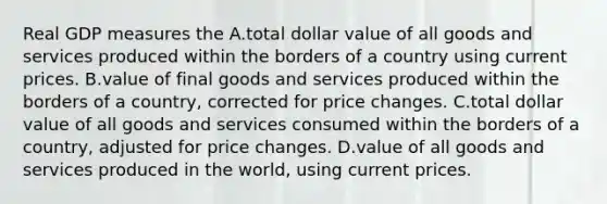 Real GDP measures the A.total dollar value of all goods and services produced within the borders of a country using current prices. B.value of final goods and services produced within the borders of a country, corrected for price changes. C.total dollar value of all goods and services consumed within the borders of a country, adjusted for price changes. D.value of all goods and services produced in the world, using current prices.