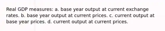 Real GDP measures: a. base year output at current exchange rates. b. base year output at current prices. c. current output at base year prices. d. current output at current prices.