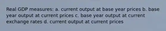 Real GDP measures: a. current output at base year prices b. base year output at current prices c. base year output at current exchange rates d. current output at current prices