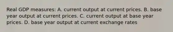 Real GDP measures: A. current output at current prices. B. base year output at current prices. C. current output at base year prices. D. base year output at current exchange rates