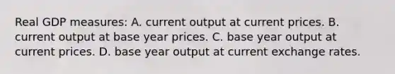 Real GDP measures: A. current output at current prices. B. current output at base year prices. C. base year output at current prices. D. base year output at current exchange rates.