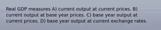 Real GDP measures A) current output at current prices. B) current output at base year prices. C) base year output at current prices. D) base year output at current exchange rates.