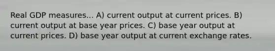 Real GDP measures... A) current output at current prices. B) current output at base year prices. C) base year output at current prices. D) base year output at current exchange rates.