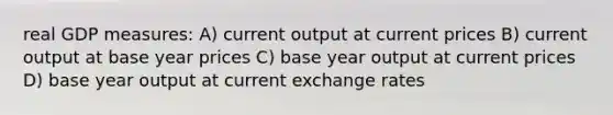 real GDP measures: A) current output at current prices B) current output at base year prices C) base year output at current prices D) base year output at current exchange rates