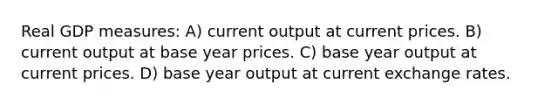 Real GDP measures: A) current output at current prices. B) current output at base year prices. C) base year output at current prices. D) base year output at current exchange rates.