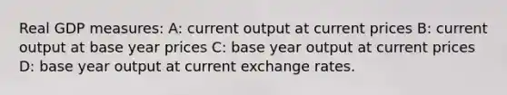 Real GDP measures: A: current output at current prices B: current output at base year prices C: base year output at current prices D: base year output at current exchange rates.