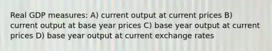 Real GDP measures: A) current output at current prices B) current output at base year prices C) base year output at current prices D) base year output at current exchange rates