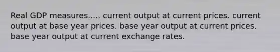 Real GDP measures..... current output at current prices. current output at base year prices. base year output at current prices. base year output at current exchange rates.