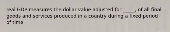 real GDP measures the dollar value adjusted for _____, of all final goods and services produced in a country during a fixed period of time