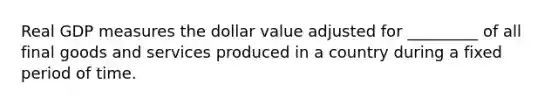 Real GDP measures the dollar value adjusted for _________ of all final goods and services produced in a country during a fixed period of time.