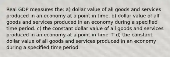 Real GDP measures the: a) dollar value of all goods and services produced in an economy at a point in time. b) dollar value of all goods and services produced in an economy during a specified time period. c) the constant dollar value of all goods and services produced in an economy at a point in time. T d) the constant dollar value of all goods and services produced in an economy during a specified time period.