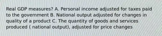 Real GDP measures? A. Personal income adjusted for taxes paid to the government B. National output adjusted for changes in quality of a product C. The quantity of goods and services produced ( national output), adjusted for price changes