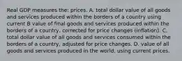 Real GDP measures the: prices. A. total dollar value of all goods and services produced within the borders of a country using current B value of final goods and services produced within the borders of a country, corrected for price changes (inflation). C. total dollar value of all goods and services consumed within the borders of a country, adjusted for price changes. D. value of all goods and services produced in the world, using current prices.