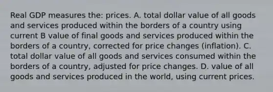 Real GDP measures the: prices. A. total dollar value of all goods and services produced within the borders of a country using current B value of final goods and services produced within the borders of a country, corrected for price changes (inflation). C. total dollar value of all goods and services consumed within the borders of a country, adjusted for price changes. D. value of all goods and services produced in the world, using current prices.