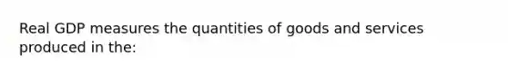 Real GDP measures the quantities of goods and services produced in the: