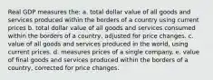 Real GDP measures the: a. total dollar value of all goods and services produced within the borders of a country using current prices b. total dollar value of all goods and services consumed within the borders of a country, adjusted for price changes. c. value of all goods and services produced in the world, using current prices. d. measures prices of a single company. e. value of final goods and services produced within the borders of a country, corrected for price changes.