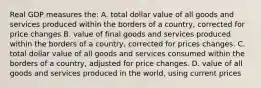 Real GDP measures the: A. total dollar value of all goods and services produced within the borders of a country, corrected for price changes B. value of final goods and services produced within the borders of a country, corrected for prices changes. C. total dollar value of all goods and services consumed within the borders of a country, adjusted for price changes. D. value of all goods and services produced in the world, using current prices