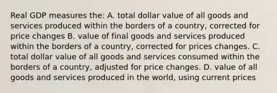 Real GDP measures the: A. total dollar value of all goods and services produced within the borders of a country, corrected for price changes B. value of final goods and services produced within the borders of a country, corrected for prices changes. C. total dollar value of all goods and services consumed within the borders of a country, adjusted for price changes. D. value of all goods and services produced in the world, using current prices