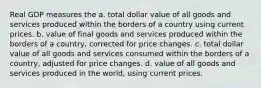 Real GDP measures the a. total dollar value of all goods and services produced within the borders of a country using current prices. b. value of final goods and services produced within the borders of a country, corrected for price changes. c. total dollar value of all goods and services consumed within the borders of a country, adjusted for price changes. d. value of all goods and services produced in the world, using current prices.