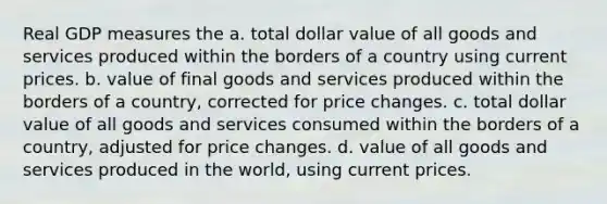 Real GDP measures the a. total dollar value of all goods and services produced within the borders of a country using current prices. b. value of final goods and services produced within the borders of a country, corrected for price changes. c. total dollar value of all goods and services consumed within the borders of a country, adjusted for price changes. d. value of all goods and services produced in the world, using current prices.