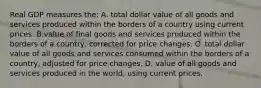 Real GDP measures the: A. total dollar value of all goods and services produced within the borders of a country using current prices. B.value of final goods and services produced within the borders of a country, corrected for price changes. C. total dollar value of all goods and services consumed within the borders of a country, adjusted for price changes. D. value of all goods and services produced in the world, using current prices.