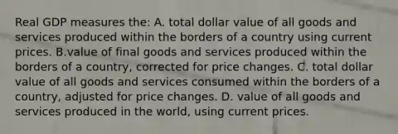 Real GDP measures the: A. total dollar value of all goods and services produced within the borders of a country using current prices. B.value of final goods and services produced within the borders of a country, corrected for price changes. C. total dollar value of all goods and services consumed within the borders of a country, adjusted for price changes. D. value of all goods and services produced in the world, using current prices.