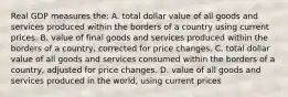 Real GDP measures the: A. total dollar value of all goods and services produced within the borders of a country using current prices. B. value of final goods and services produced within the borders of a country, corrected for price changes. C. total dollar value of all goods and services consumed within the borders of a country, adjusted for price changes. D. value of all goods and services produced in the world, using current prices