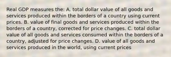 Real GDP measures the: A. total dollar value of all goods and services produced within the borders of a country using current prices. B. value of final goods and services produced within the borders of a country, corrected for price changes. C. total dollar value of all goods and services consumed within the borders of a country, adjusted for price changes. D. value of all goods and services produced in the world, using current prices