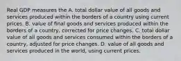 Real GDP measures the A. total dollar value of all goods and services produced within the borders of a country using current prices. B. value of final goods and services produced within the borders of a country, corrected for price changes. C. total dollar value of all goods and services consumed within the borders of a country, adjusted for price changes. D. value of all goods and services produced in the world, using current prices.