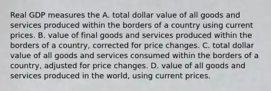 Real GDP measures the A. total dollar value of all goods and services produced within the borders of a country using current prices. B. value of final goods and services produced within the borders of a country, corrected for price changes. C. total dollar value of all goods and services consumed within the borders of a country, adjusted for price changes. D. value of all goods and services produced in the world, using current prices.