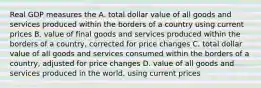 Real GDP measures the A. total dollar value of all goods and services produced within the borders of a country using current prices B. value of final goods and services produced within the borders of a country, corrected for price changes C. total dollar value of all goods and services consumed within the borders of a country, adjusted for price changes D. value of all goods and services produced in the world, using current prices