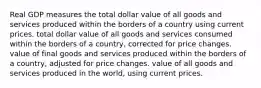 Real GDP measures the total dollar value of all goods and services produced within the borders of a country using current prices. total dollar value of all goods and services consumed within the borders of a country, corrected for price changes. value of final goods and services produced within the borders of a country, adjusted for price changes. value of all goods and services produced in the world, using current prices.