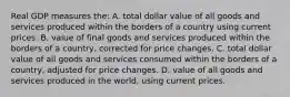 Real GDP measures the: A. total dollar value of all goods and services produced within the borders of a country using current prices. B. value of final goods and services produced within the borders of a country, corrected for price changes. C. total dollar value of all goods and services consumed within the borders of a country, adjusted for price changes. D. value of all goods and services produced in the world, using current prices.