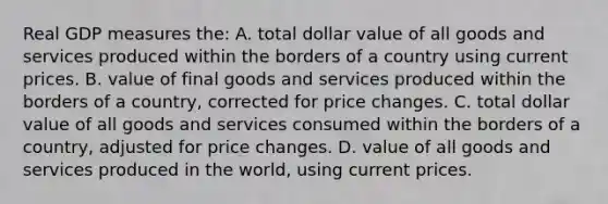 Real GDP measures the: A. total dollar value of all goods and services produced within the borders of a country using current prices. B. value of final goods and services produced within the borders of a country, corrected for price changes. C. total dollar value of all goods and services consumed within the borders of a country, adjusted for price changes. D. value of all goods and services produced in the world, using current prices.