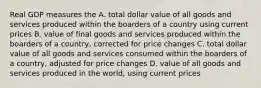 Real GDP measures the A. total dollar value of all goods and services produced within the boarders of a country using current prices B. value of final goods and services produced within the boarders of a country, corrected for price changes C. total dollar value of all goods and services consumed within the boarders of a country, adjusted for price changes D. value of all goods and services produced in the world, using current prices