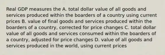 Real GDP measures the A. total dollar value of all goods and services produced within the boarders of a country using current prices B. value of final goods and services produced within the boarders of a country, corrected for price changes C. total dollar value of all goods and services consumed within the boarders of a country, adjusted for price changes D. value of all goods and services produced in the world, using current prices