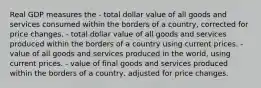 Real GDP measures the - total dollar value of all goods and services consumed within the borders of a country, corrected for price changes. - total dollar value of all goods and services produced within the borders of a country using current prices. - value of all goods and services produced in the world, using current prices. - value of final goods and services produced within the borders of a country, adjusted for price changes.