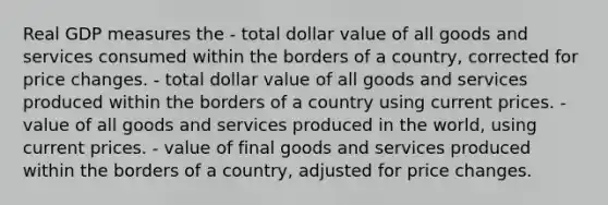 Real GDP measures the - total dollar value of all goods and services consumed within the borders of a country, corrected for price changes. - total dollar value of all goods and services produced within the borders of a country using current prices. - value of all goods and services produced in the world, using current prices. - value of final goods and services produced within the borders of a country, adjusted for price changes.