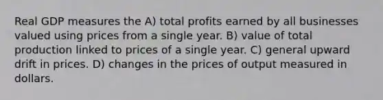 Real GDP measures the A) total profits earned by all businesses valued using prices from a single year. B) value of total production linked to prices of a single year. C) general upward drift in prices. D) changes in the prices of output measured in dollars.