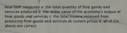 Real GDP measures a. the total quantity of final goods and services produced b. the dollar value of the economy's output of final goods and services c. the total income received from producing final goods and services at current prices d. all of the above are correct