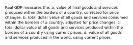 Real GDP measures the: a: value of final goods and services produced within the borders of a country, corrected for price changes. b: total dollar value of all goods and services consumed within the borders of a country, adjusted for price changes. c: total dollar value of all goods and services produced within the borders of a country using current prices. d: value of all goods and services produced in the world, using current prices.