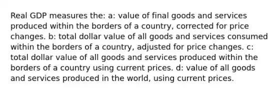 Real GDP measures the: a: value of final goods and services produced within the borders of a country, corrected for price changes. b: total dollar value of all goods and services consumed within the borders of a country, adjusted for price changes. c: total dollar value of all goods and services produced within the borders of a country using current prices. d: value of all goods and services produced in the world, using current prices.