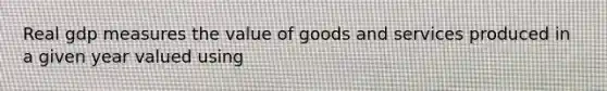 Real gdp measures the value of goods and services produced in a given year valued using