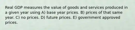 Real GDP measures the value of goods and services produced in a given year using A) base year prices. B) prices of that same year. C) no prices. D) future prices. E) government approved prices.