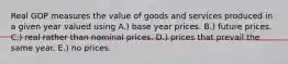 Real GDP measures the value of goods and services produced in a given year valued using A.) base year prices. B.) future prices. C.) real rather than nominal prices. D.) prices that prevail the same year. E.) no prices.