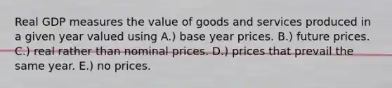 Real GDP measures the value of goods and services produced in a given year valued using A.) base year prices. B.) future prices. C.) real rather than nominal prices. D.) prices that prevail the same year. E.) no prices.