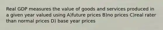 Real GDP measures the value of goods and services produced in a given year valued using A)future prices B)no prices C)real rater than normal prices D) base year prices