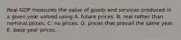 Real GDP measures the value of goods and services produced in a given year valued using A. future prices. B. real rather than nominal prices. C. no prices. D. prices that prevail the same year. E. base year prices.