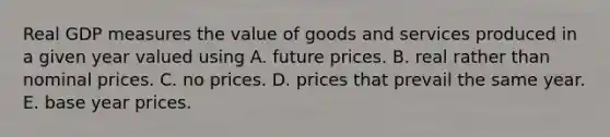 Real GDP measures the value of goods and services produced in a given year valued using A. future prices. B. real rather than nominal prices. C. no prices. D. prices that prevail the same year. E. base year prices.