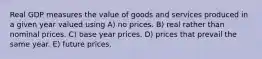 Real GDP measures the value of goods and services produced in a given year valued using A) no prices. B) real rather than nominal prices. C) base year prices. D) prices that prevail the same year. E) future prices.